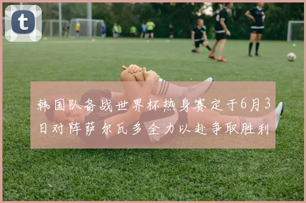 韩国队备战世界杯热身赛定于6月3日对阵萨尔瓦多全力以赴争取胜利