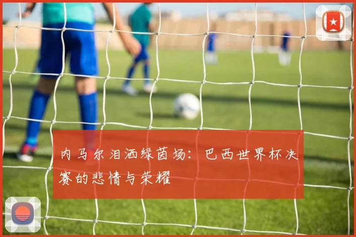 内马尔泪洒绿茵场：巴西世界杯决赛的悲情与荣耀