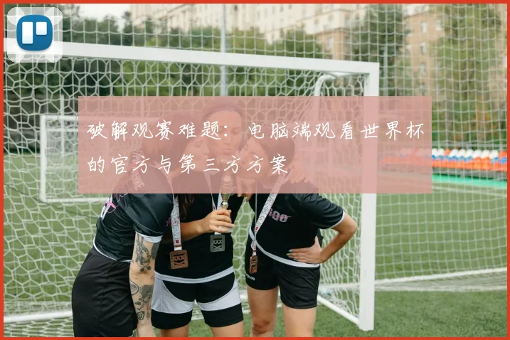 破解观赛难题：电脑端观看世界杯的官方与第三方方案