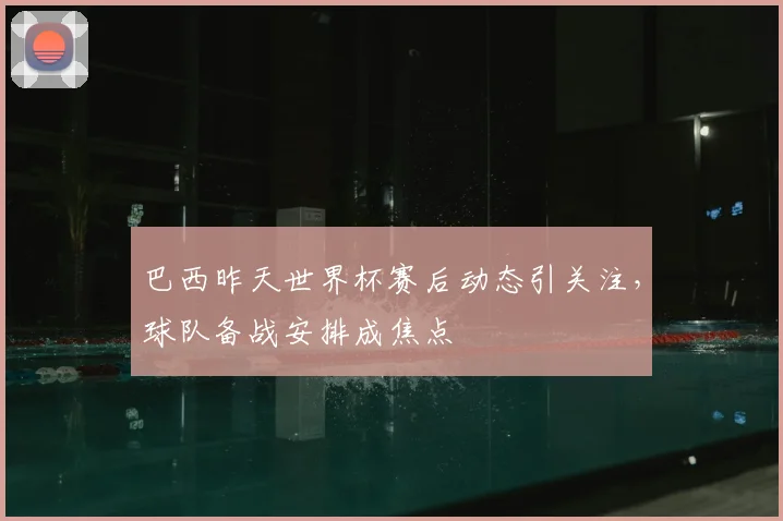巴西昨天世界杯赛后动态引关注，球队备战安排成焦点