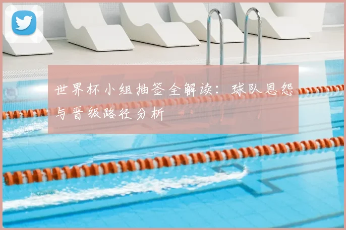 世界杯小组抽签全解读：球队恩怨与晋级路径分析
