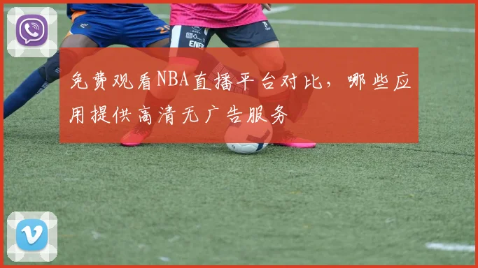 免费观看NBA直播平台对比，哪些应用提供高清无广告服务