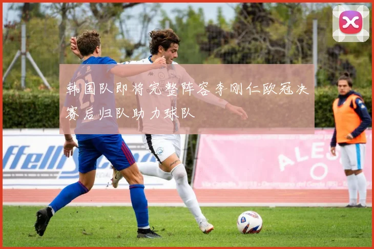 韩国队即将完整阵容李刚仁欧冠决赛后归队助力球队