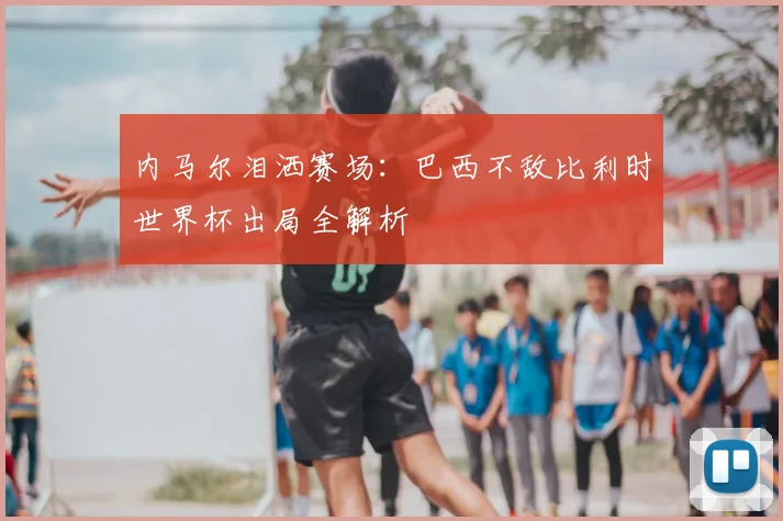 内马尔泪洒赛场：巴西不敌比利时世界杯出局全解析