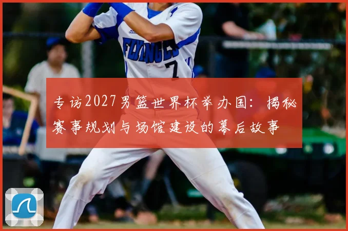 专访2027男篮世界杯举办国：揭秘赛事规划与场馆建设的幕后故事