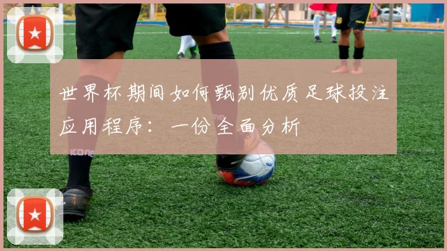 世界杯期间如何甄别优质足球投注应用程序：一份全面分析