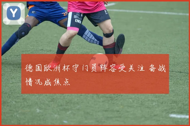 德国欧洲杯守门员阵容受关注 备战情况成焦点