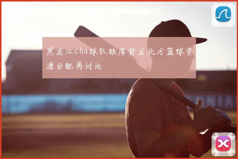 黑龙江cba球队缺席背后北方篮球资源分配再讨论