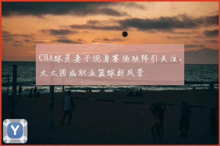 CBA球员妻子现身赛场助阵引关注，太太团成职业篮球新风景