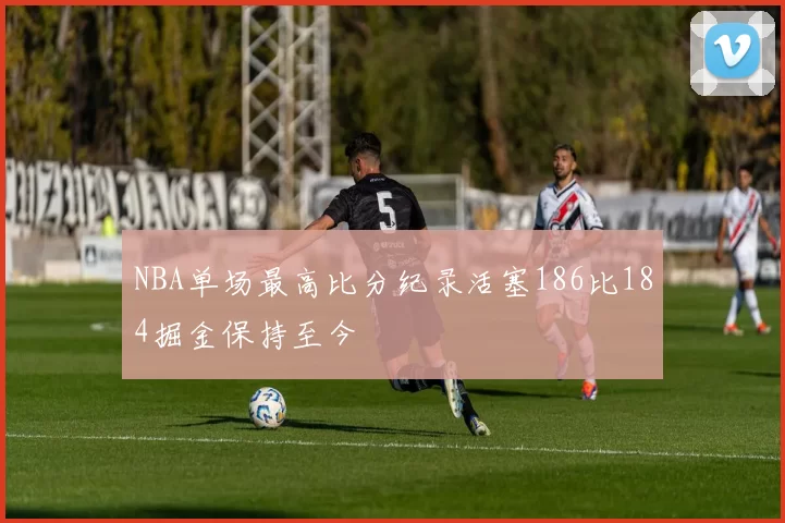 NBA单场最高比分纪录活塞186比184掘金保持至今