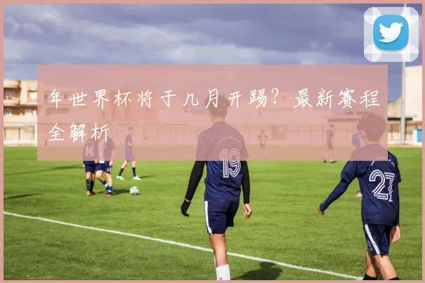 年世界杯将于几月开踢？最新赛程全解析