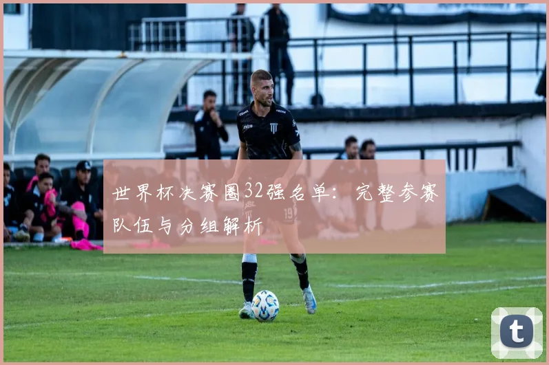 世界杯决赛圈32强名单：完整参赛队伍与分组解析