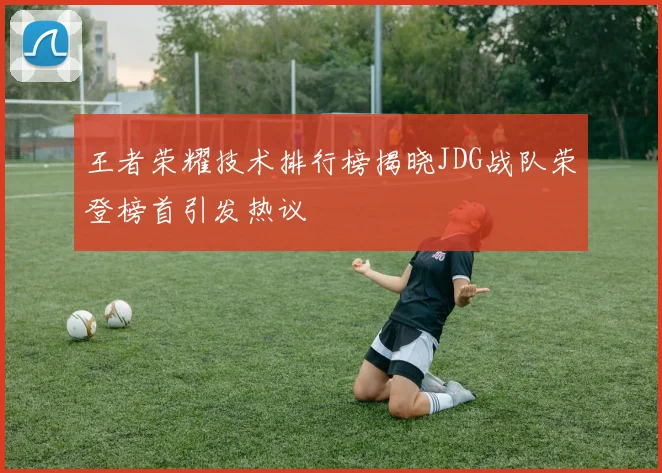 王者荣耀技术排行榜揭晓JDG战队荣登榜首引发热议
