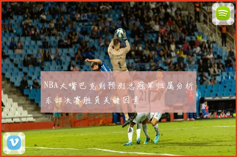 NBA大嘴巴克利预测总冠军归属分析东部决赛胜负关键因素