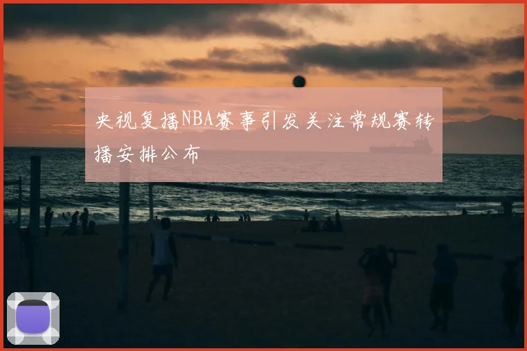央视复播NBA赛事引发关注常规赛转播安排公布