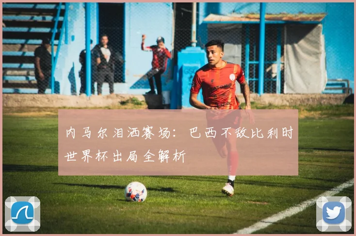 内马尔泪洒赛场：巴西不敌比利时世界杯出局全解析
