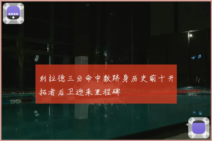 利拉德三分命中数跻身历史前十开拓者后卫迎来里程碑