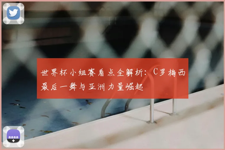 世界杯小组赛看点全解析：C罗梅西最后一舞与亚洲力量崛起