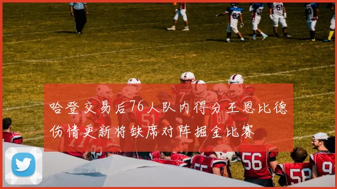 哈登交易后76人队内得分王恩比德伤情更新将缺席对阵掘金比赛