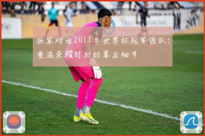 独家对话2011年世界杯冠军团队:重温荣耀时刻的幕后细节