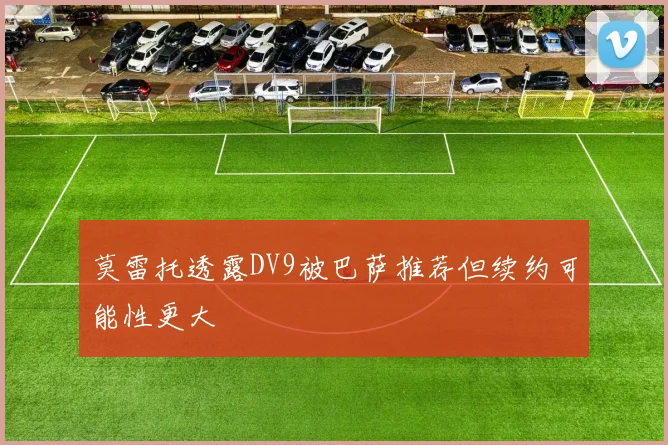 莫雷托透露DV9被巴萨推荐但续约可能性更大