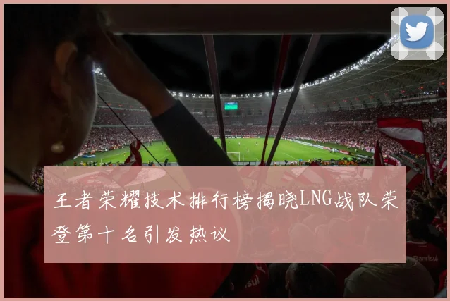 王者荣耀技术排行榜揭晓LNG战队荣登第十名引发热议