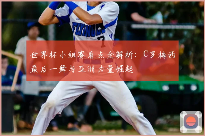 世界杯小组赛看点全解析：C罗梅西最后一舞与亚洲力量崛起