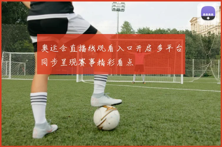 奥运会直播线观看入口开启 多平台同步呈现赛事精彩看点