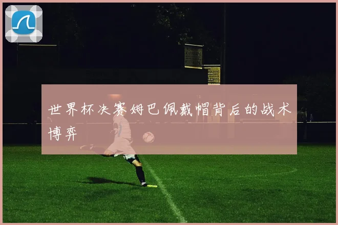世界杯决赛姆巴佩戴帽背后的战术博弈