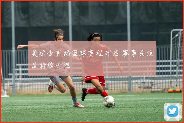 奥运会直播篮球赛程开启 赛事关注度持续升温