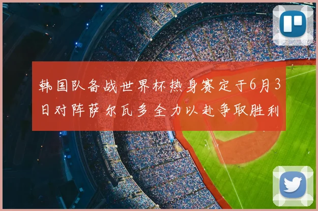 韩国队备战世界杯热身赛定于6月3日对阵萨尔瓦多全力以赴争取胜利