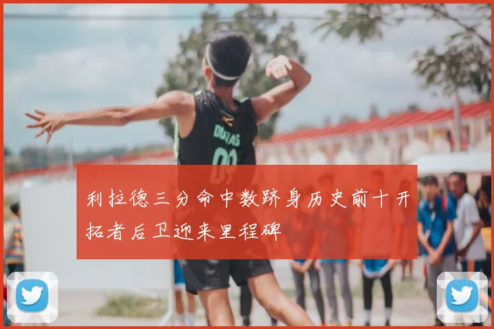 利拉德三分命中数跻身历史前十开拓者后卫迎来里程碑