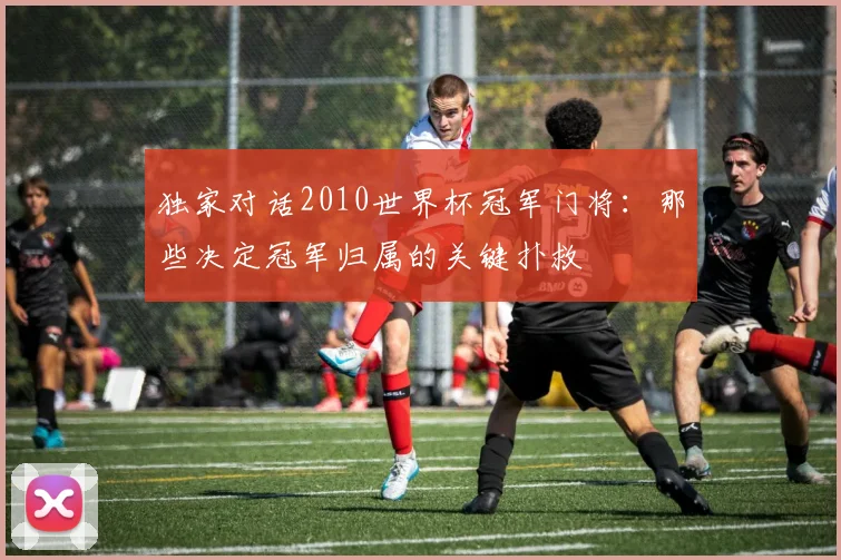 独家对话2010世界杯冠军门将:那些决定冠军归属的关键扑救
