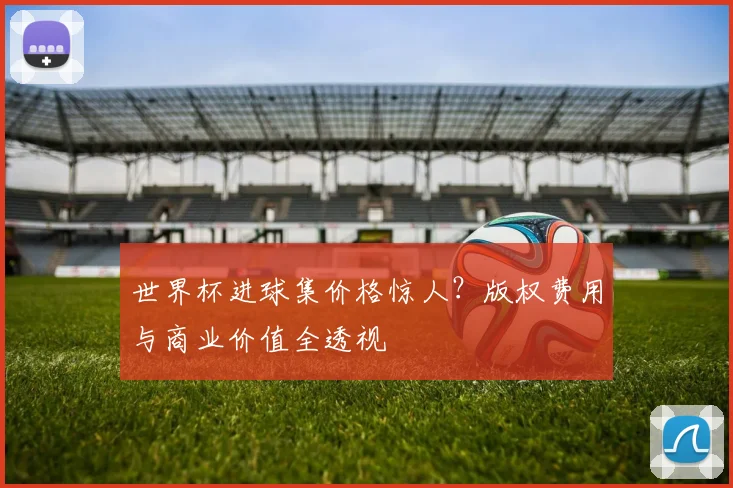 世界杯进球集价格惊人？版权费用与商业价值全透视