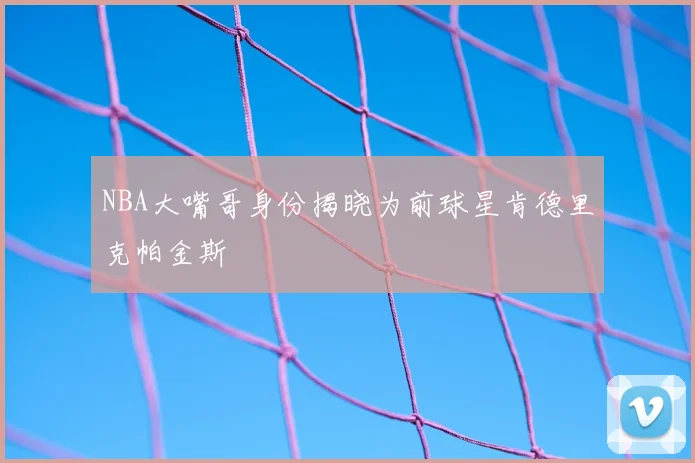 NBA大嘴哥身份揭晓为前球星肯德里克帕金斯