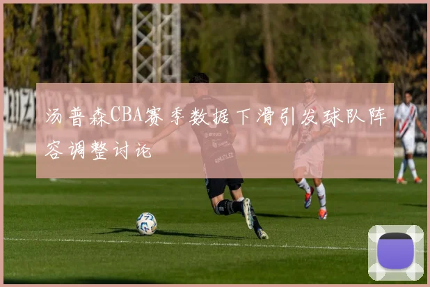 汤普森CBA赛季数据下滑引发球队阵容调整讨论
