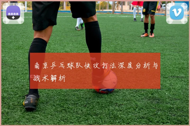 南京乒乓球队快攻打法深度分析与战术解析
