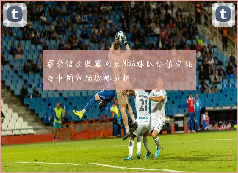 蔡崇信收购篮网后NBA球队估值变化与中国市场战略分析