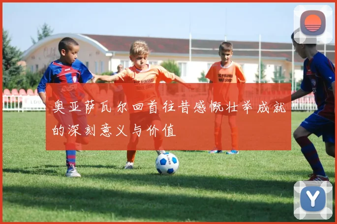 奥亚萨瓦尔回首往昔感慨壮举成就的深刻意义与价值