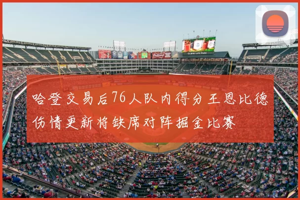 哈登交易后76人队内得分王恩比德伤情更新将缺席对阵掘金比赛