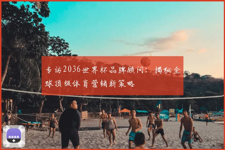 专访2036世界杯品牌顾问：揭秘全球顶级体育营销新策略