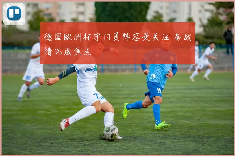 德国欧洲杯守门员阵容受关注 备战情况成焦点