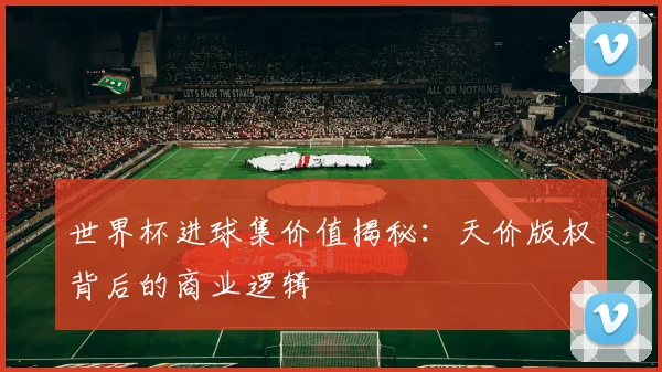世界杯进球集价值揭秘：天价版权背后的商业逻辑