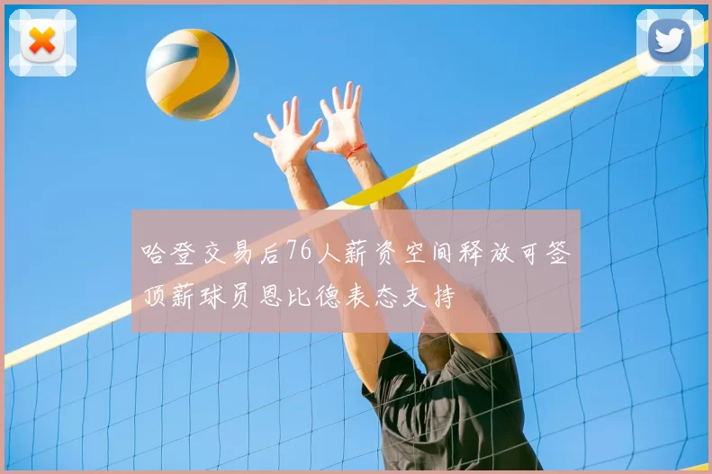 哈登交易后76人薪资空间释放可签顶薪球员恩比德表态支持