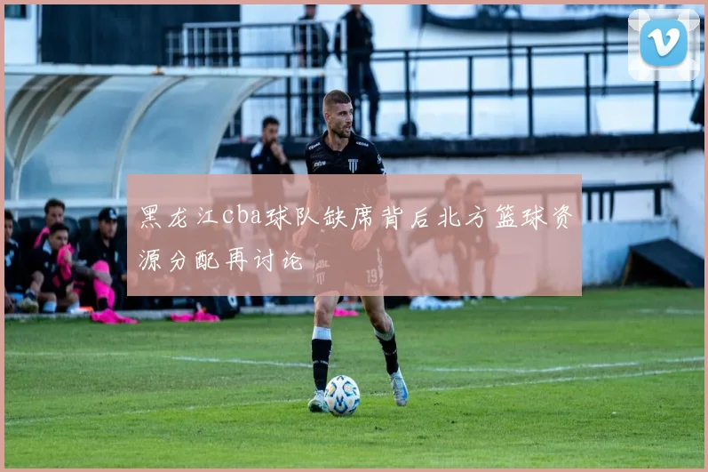 黑龙江cba球队缺席背后北方篮球资源分配再讨论