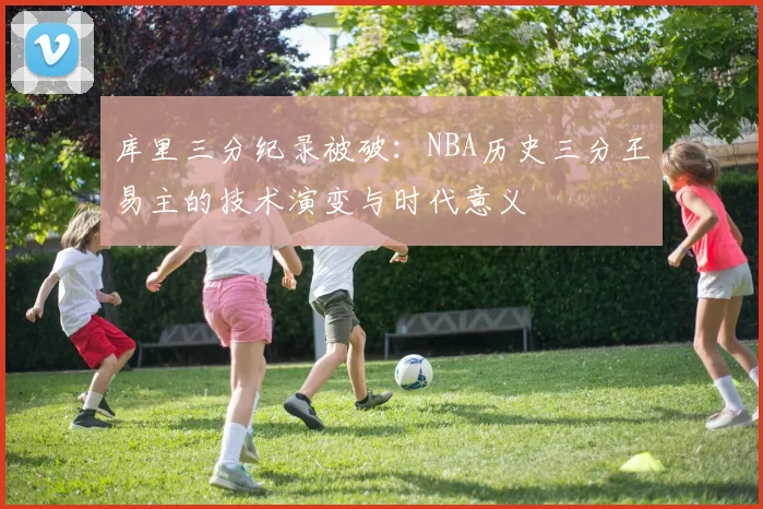 库里三分纪录被破：NBA历史三分王易主的技术演变与时代意义