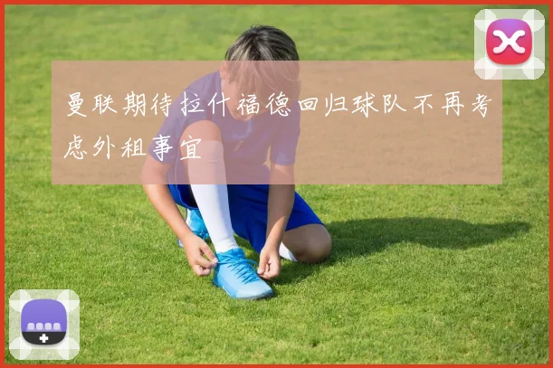 曼联期待拉什福德回归球队不再考虑外租事宜