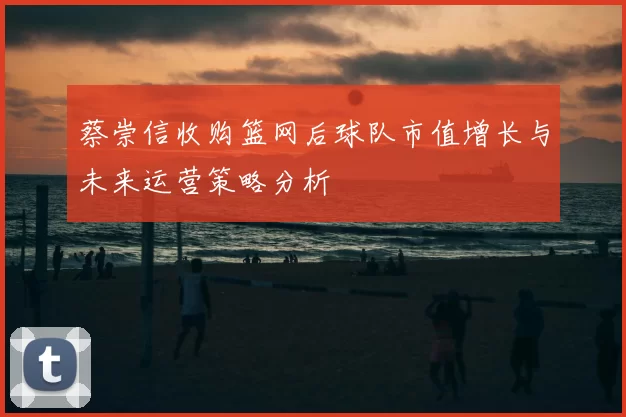蔡崇信收购篮网后球队市值增长与未来运营策略分析