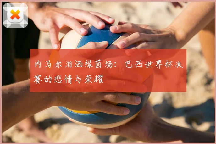 内马尔泪洒绿茵场：巴西世界杯决赛的悲情与荣耀