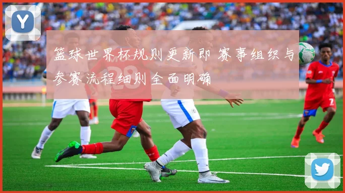 篮球世界杯规则更新即 赛事组织与参赛流程细则全面明确